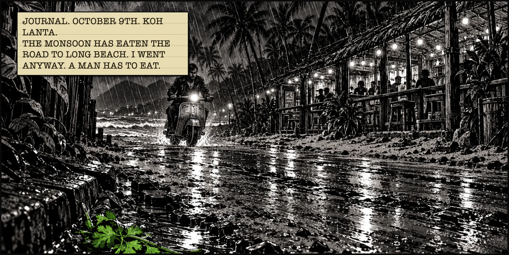 A scooter headlight cuts through the monsoon on the flooded road to Long Beach. Coriander glows in the gutter. JOURNAL. OCTOBER 9TH. KOH LANTA. THE MONSOON HAS EATEN THE ROAD TO LONG BEACH. I WENT ANYWAY. A MAN HAS TO EAT.